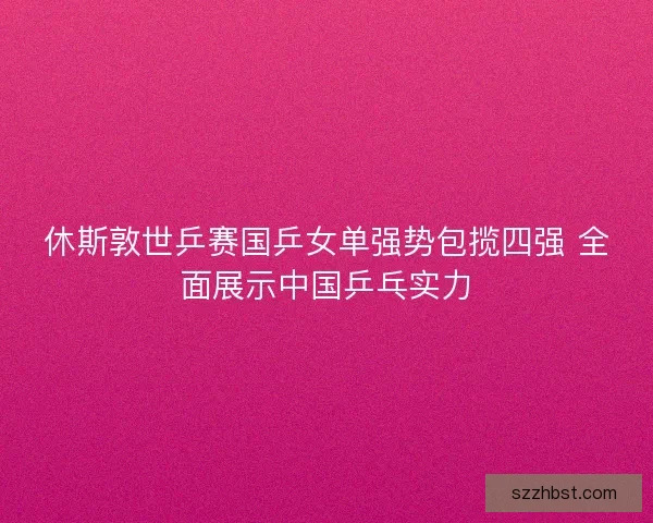 休斯敦世乒赛国乒女单强势包揽四强 全面展示中国乒乓实力