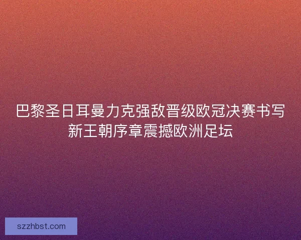 巴黎圣日耳曼力克强敌晋级欧冠决赛书写新王朝序章震撼欧洲足坛