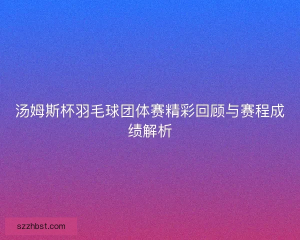 汤姆斯杯羽毛球团体赛精彩回顾与赛程成绩解析