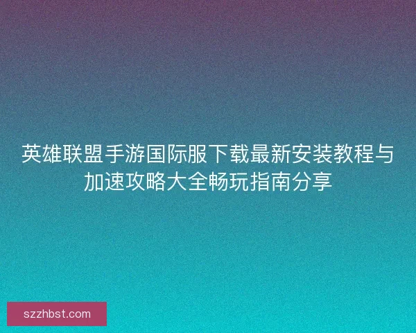 英雄联盟手游国际服下载最新安装教程与加速攻略大全畅玩指南分享