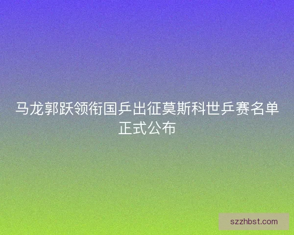 马龙郭跃领衔国乒出征莫斯科世乒赛名单正式公布