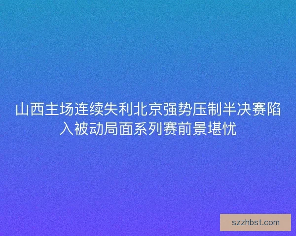 山西主场连续失利北京强势压制半决赛陷入被动局面系列赛前景堪忧