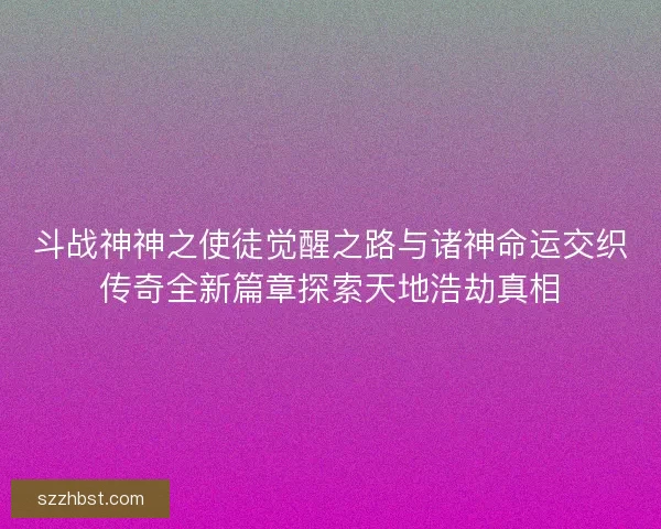 斗战神神之使徒觉醒之路与诸神命运交织传奇全新篇章探索天地浩劫真相