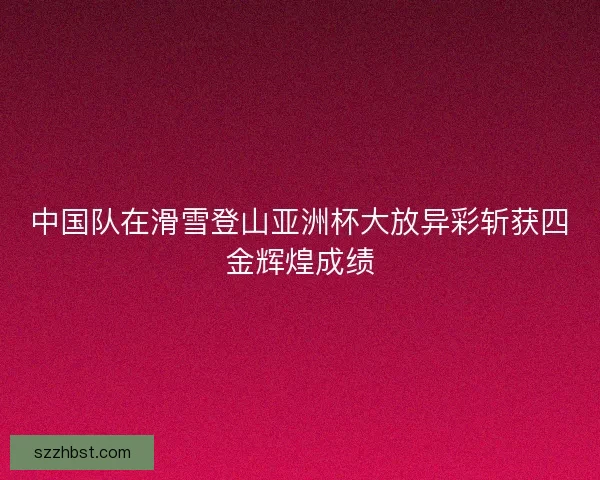 中国队在滑雪登山亚洲杯大放异彩斩获四金辉煌成绩
