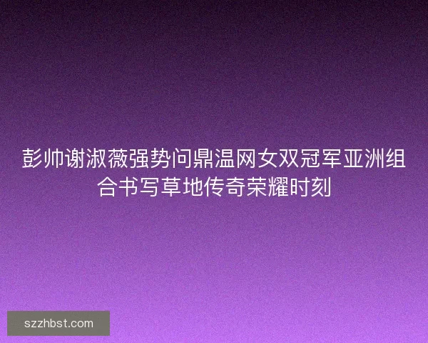 彭帅谢淑薇强势问鼎温网女双冠军亚洲组合书写草地传奇荣耀时刻