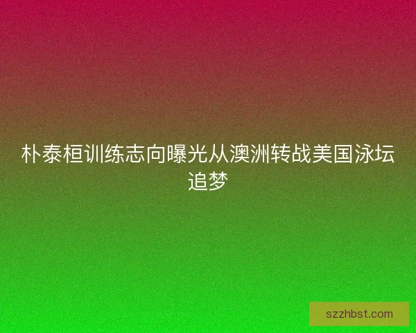 朴泰桓训练志向曝光从澳洲转战美国泳坛追梦 朴泰桓训练志向曝光从澳洲转战美国泳坛追梦