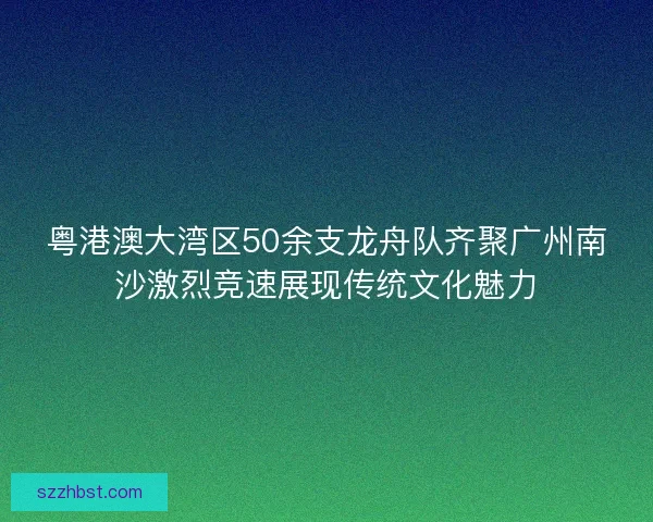 粤港澳大湾区50余支龙舟队齐聚广州南沙激烈竞速展现传统文化魅力