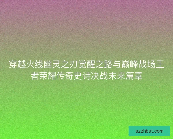 穿越火线幽灵之刃觉醒之路与巅峰战场王者荣耀传奇史诗决战未来篇章 穿越火线幽灵之刃觉醒之路与巅峰战场王者荣耀传奇史诗决战未来篇章
