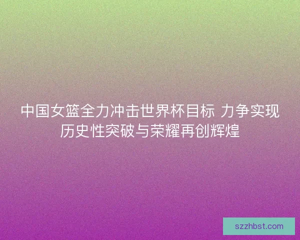 中国女篮全力冲击世界杯目标 力争实现历史性突破与荣耀再创辉煌 中国女篮全力冲击世界杯目标 力争实现历史性突破与荣耀再创辉煌