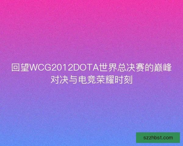 回望WCG2012DOTA世界总决赛的巅峰对决与电竞荣耀时刻 回望WCG2012DOTA世界总决赛的巅峰对决与电竞荣耀时刻