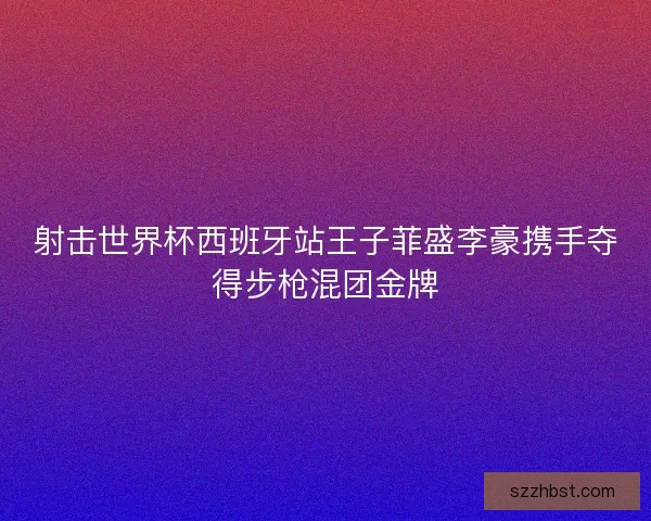 射击世界杯西班牙站王子菲盛李豪携手夺得步枪混团金牌