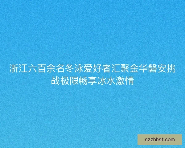 浙江六百余名冬泳爱好者汇聚金华磐安挑战极限畅享冰水激情 浙江六百余名冬泳爱好者汇聚金华磐安挑战极限畅享冰水激情