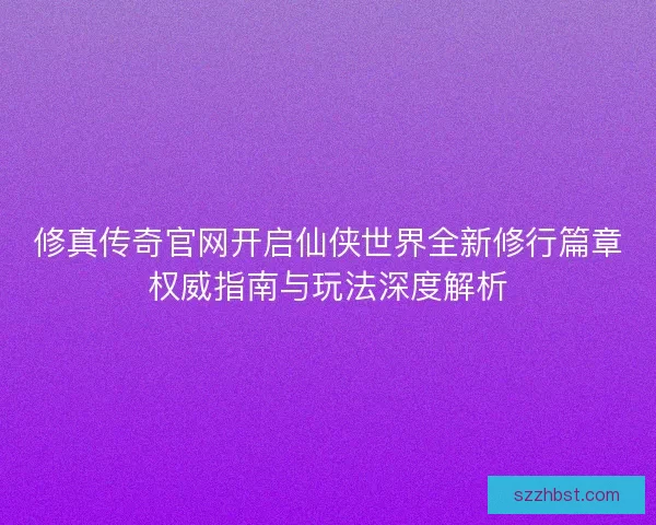 修真传奇官网开启仙侠世界全新修行篇章权威指南与玩法深度解析 修真传奇官网开启仙侠世界全新修行篇章权威指南与玩法深度解析