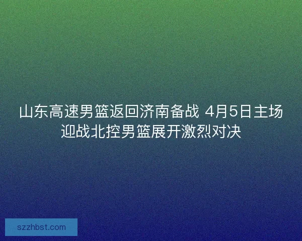 山东高速男篮返回济南备战 4月5日主场迎战北控男篮展开激烈对决