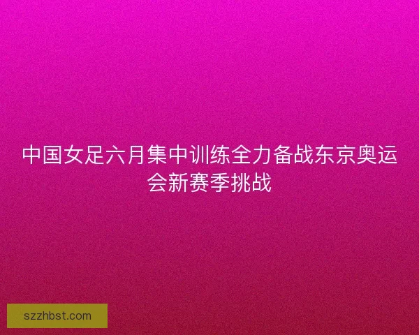 中国女足六月集中训练全力备战东京奥运会新赛季挑战 中国女足六月集中训练全力备战东京奥运会新赛季挑战