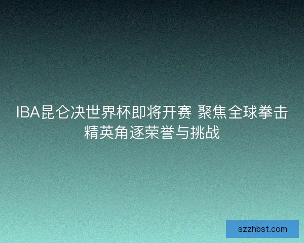 IBA昆仑决世界杯即将开赛 聚焦全球拳击精英角逐荣誉与挑战