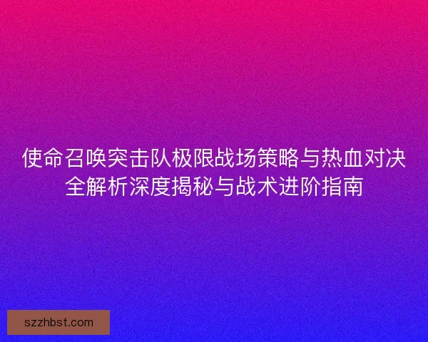 使命召唤突击队极限战场策略与热血对决全解析深度揭秘与战术进阶指南