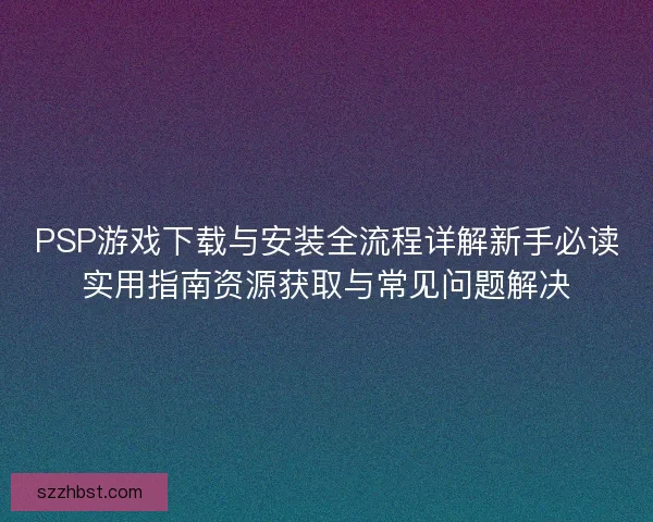 PSP游戏下载与安装全流程详解新手必读实用指南资源获取与常见问题解决