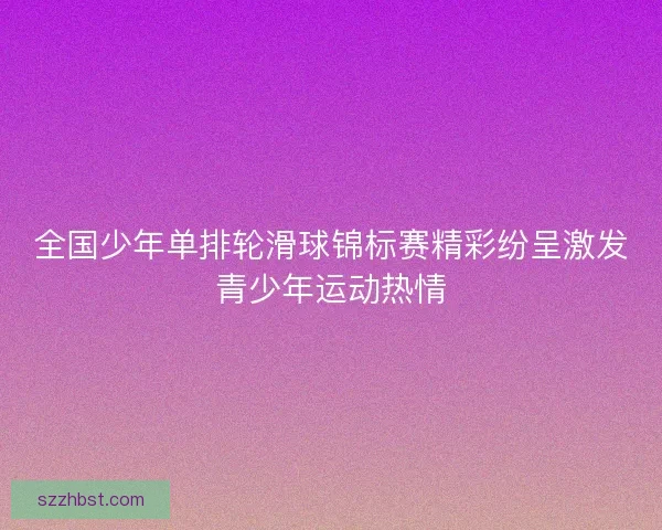 全国少年单排轮滑球锦标赛精彩纷呈激发青少年运动热情 全国少年单排轮滑球锦标赛精彩纷呈激发青少年运动热情